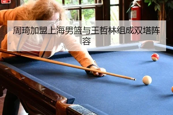 周琦加盟上海男篮与王哲林组成双塔阵容